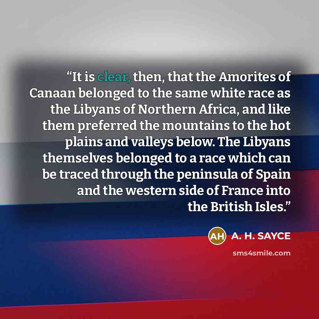 “It is clear, then, that the Amorites of Canaan belonged to the same white race as the Libyans of Northern Africa, and like them preferred the mountains to the hot plains and valleys below. The Libyans themselves belonged to a race which can be traced through the peninsula of Spain and the western…” quote by A. H. SAYCE
