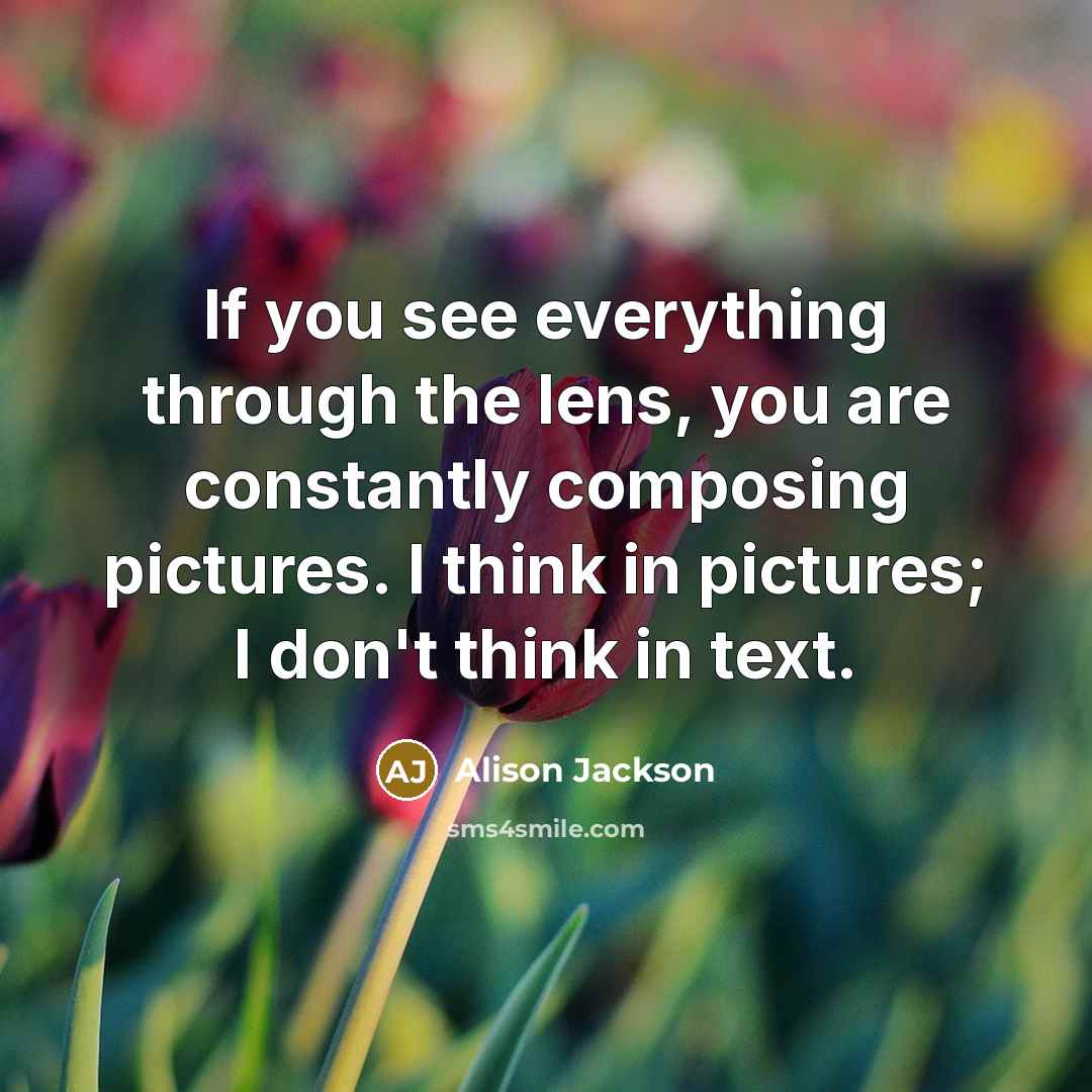 “If you see everything through the lens, you are constantly composing pictures. I think in pictures; I don't think in text.” quote by Alison Jackson