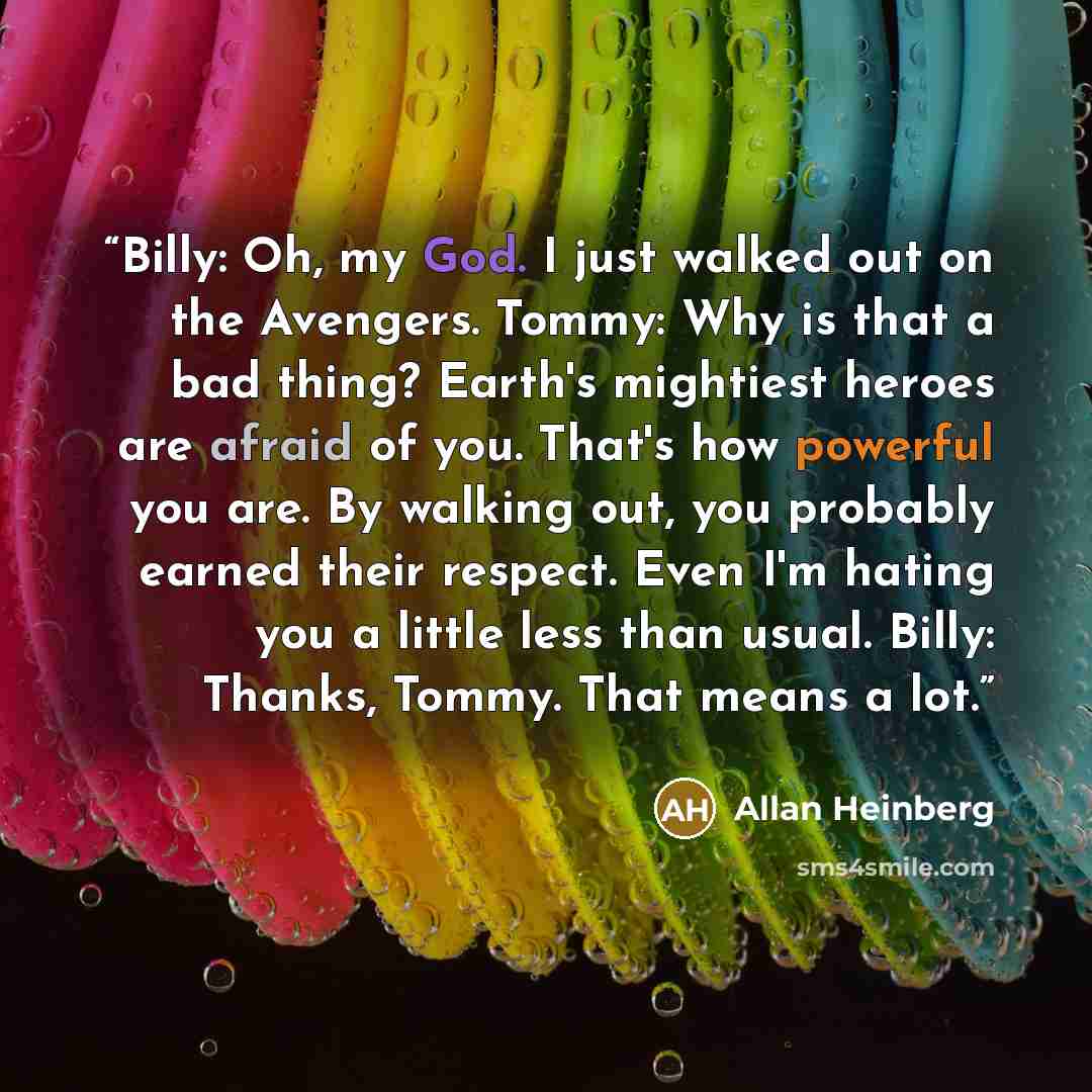“Billy: Oh, my God. I just walked out on the Avengers. Tommy: Why is that a bad thing? Earth's mightiest heroes are afraid of you. That's how powerful you are. By walking out, you probably earned their respect. Even I'm hating you a little less than usual. Billy: Thanks, Tommy. That means a lot.” quote by Allan Heinberg