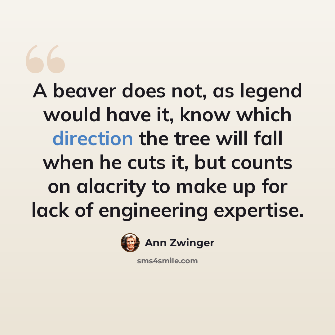 “A beaver does not, as legend would have it, know which direction the tree will fall when he cuts it, but counts on alacrity to make up for lack of engineering expertise.” quote by Ann Zwinger
