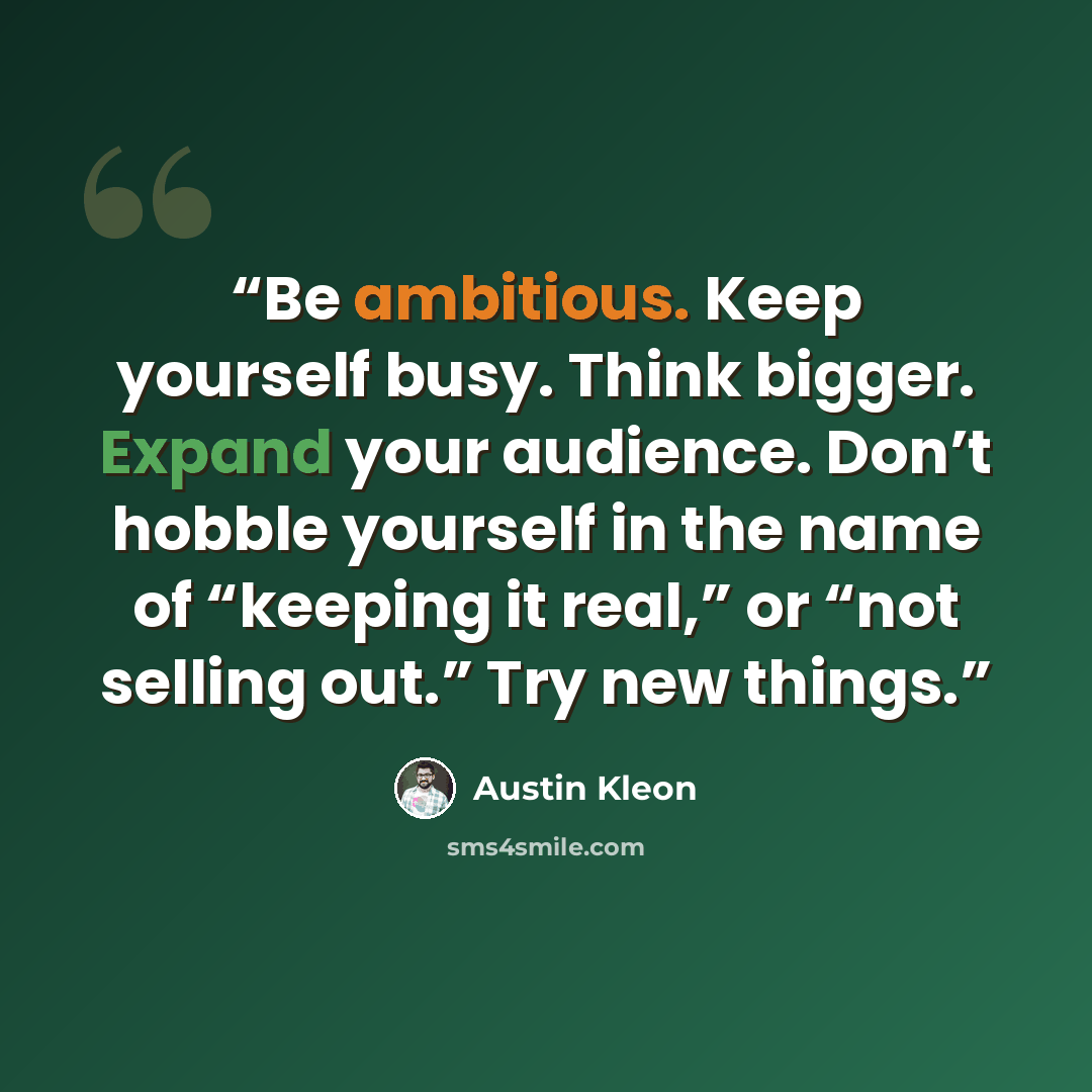 “Be ambitious. Keep yourself busy. Think bigger. Expand your audience. Don’t hobble yourself in the name of “keeping it real,” or “not selling out.” Try new things.” quote by Austin Kleon