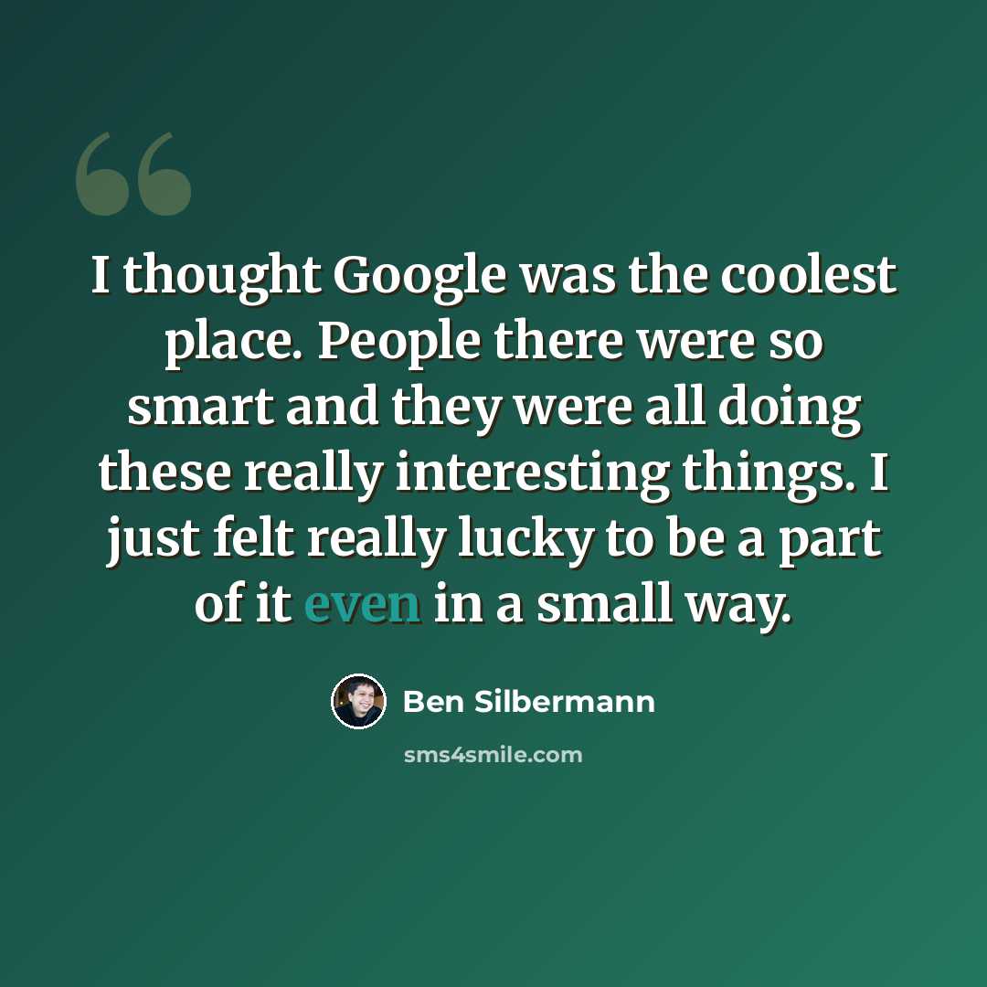 “I thought Google was the coolest place. People there were so smart and they were all doing these really interesting things. I just felt really lucky to be a part of it even in a small way.” quote by Ben Silbermann