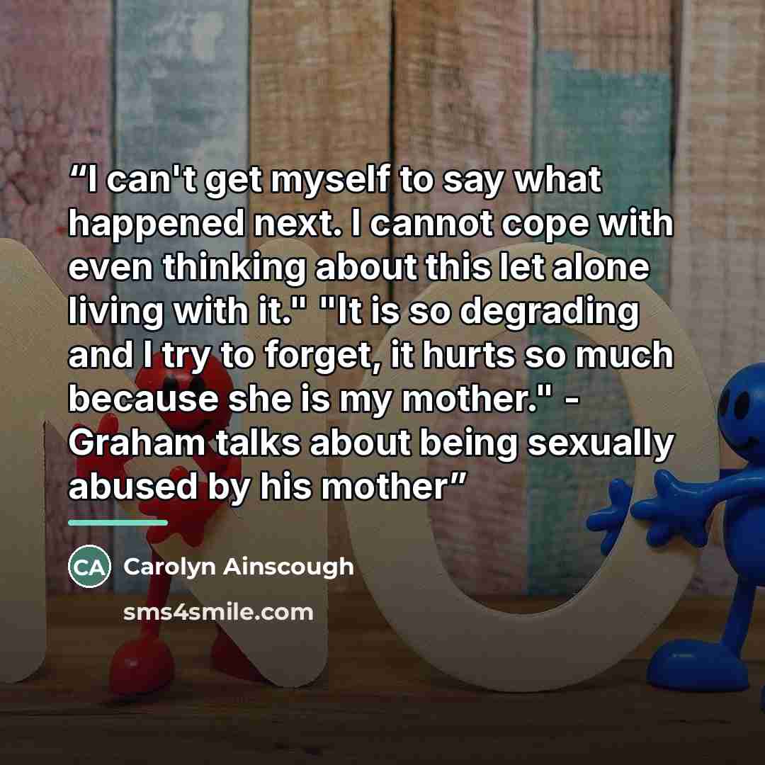 “I can't get myself to say what happened next. I cannot cope with even thinking about this let alone living with it." "It is so degrading and I try to forget, it hurts so much because she is my mother." - Graham talks about being sexually abused by his mother” quote by Carolyn Ainscough