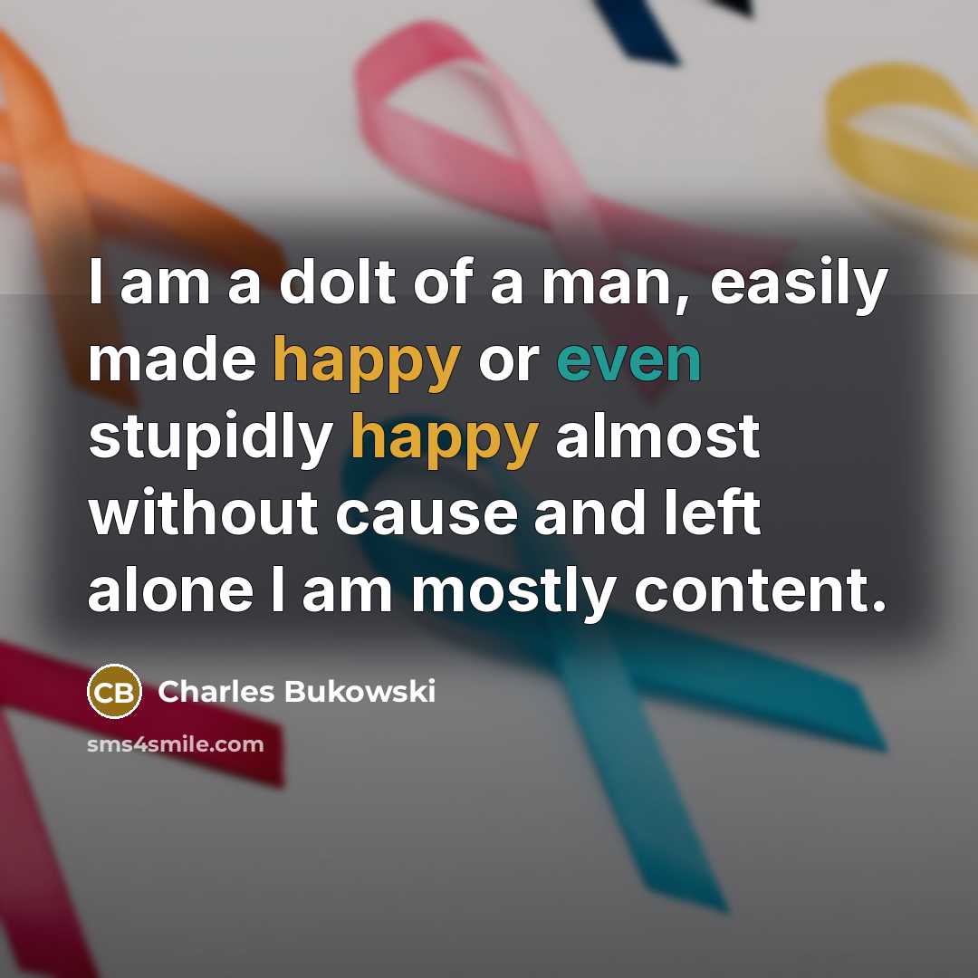 “I am a dolt of a man, easily made happy or even stupidly happy almost without cause and left alone I am mostly content.” quote by Charles Bukowski