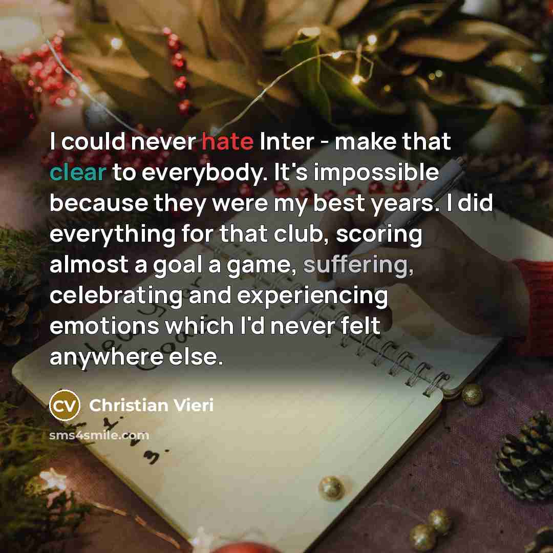 “I could never hate Inter - make that clear to everybody. It's impossible because they were my best years. I did everything for that club, scoring almost a goal a game, suffering, celebrating and experiencing emotions which I'd never felt anywhere else.” quote by Christian Vieri