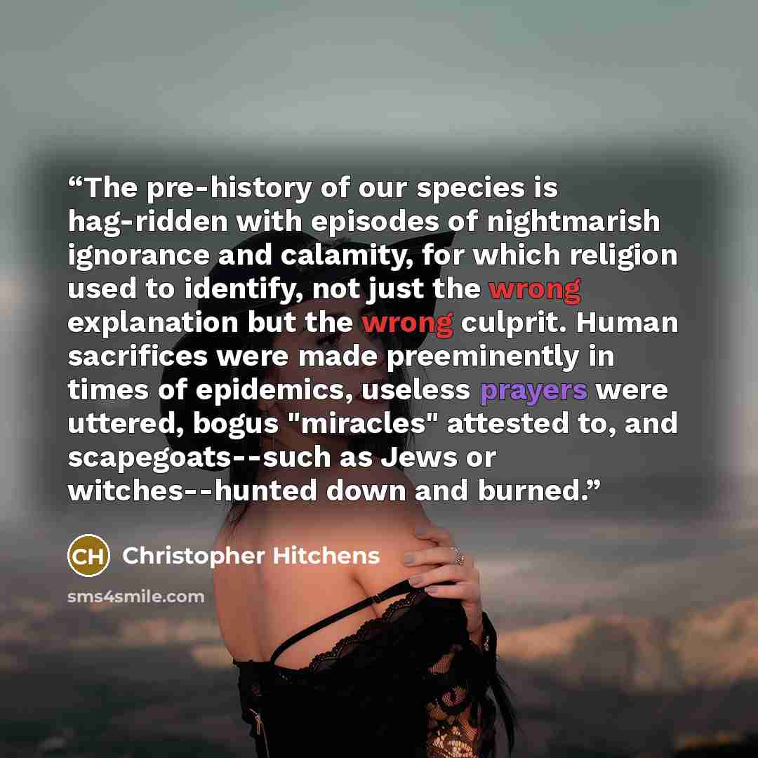 “The pre-history of our species is hag-ridden with episodes of nightmarish ignorance and calamity, for which religion used to identify, not just the wrong explanation but the wrong culprit. Human sacrifices were made preeminently in times of epidemics, useless prayers were uttered, bogus "miracles"…” quote by Christopher Hitchens