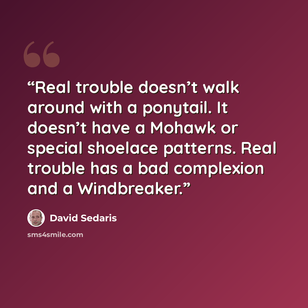 “Real trouble doesn’t walk around with a ponytail. It doesn’t have a Mohawk or special shoelace patterns. Real trouble has a bad complexion and a Windbreaker.” quote by David Sedaris