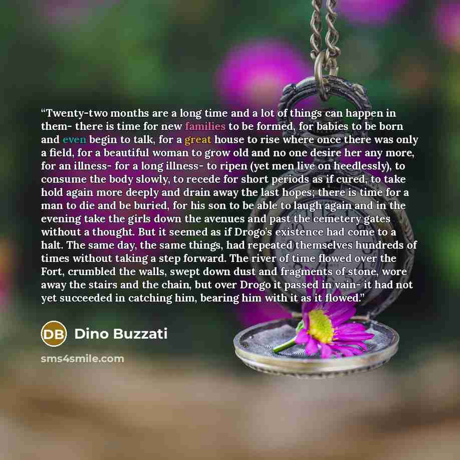 “Twenty-two months are a long time and a lot of things can happen in them- there is time for new families to be formed, for babies to be born and even begin to talk, for a great house to rise where once there was only a field, for a beautiful woman to grow old and no one desire her any more, for an…” quote by Dino Buzzati