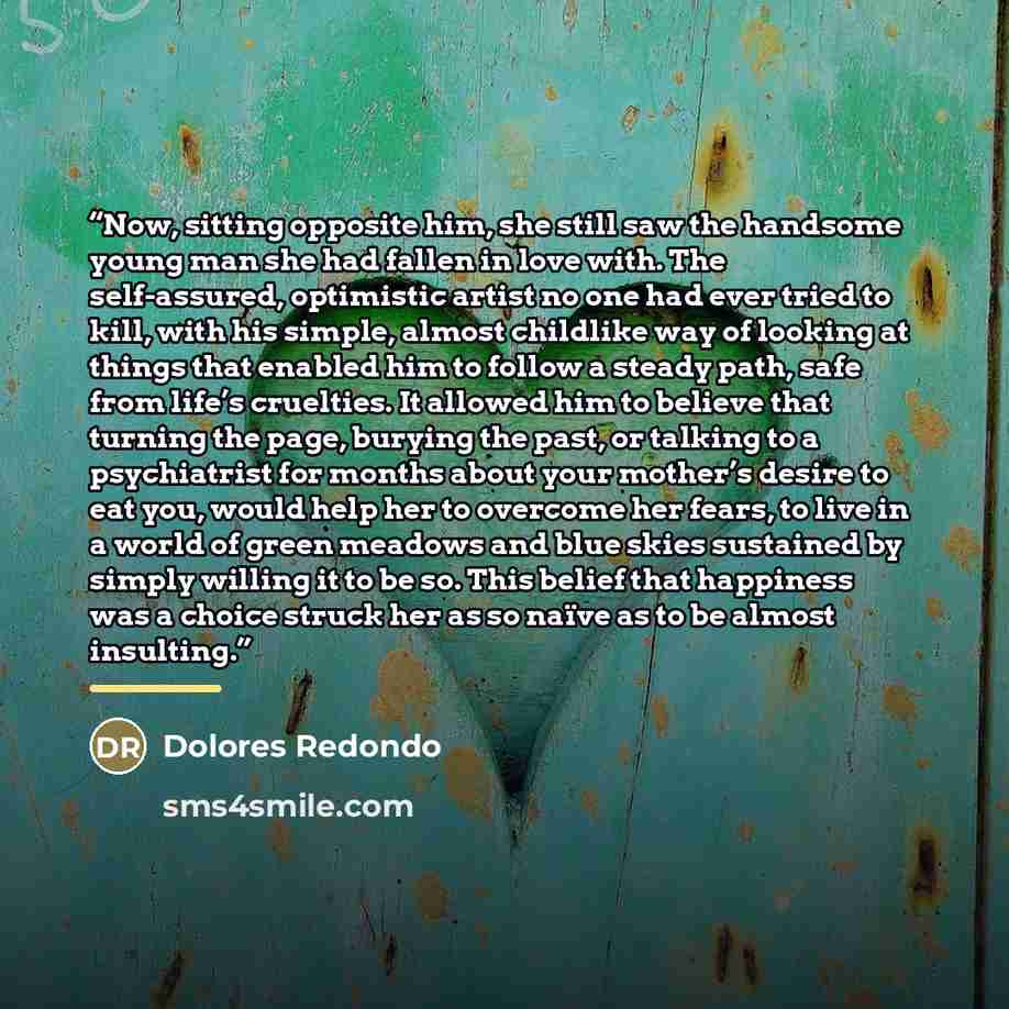 “Now, sitting opposite him, she still saw the handsome young man she had fallen in love with. The self-assured, optimistic artist no one had ever tried to kill, with his simple, almost childlike way of looking at things that enabled him to follow a steady path, safe from life’s cruelties. It…” quote by Dolores Redondo