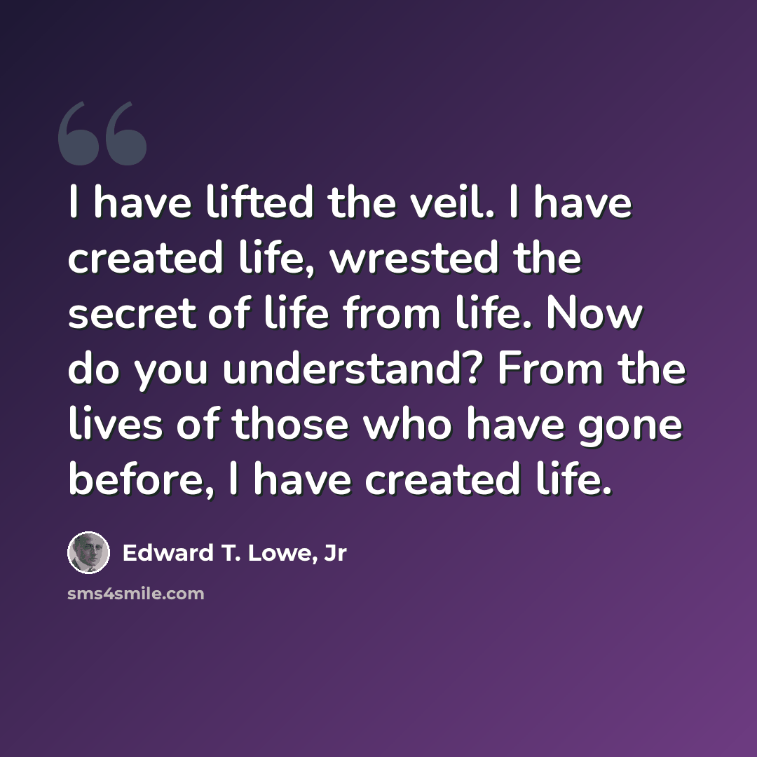 “I have lifted the veil. I have created life, wrested the secret of life from life. Now do you understand? From the lives of those who have gone before, I have created life.” quote by Edward T. Lowe, Jr