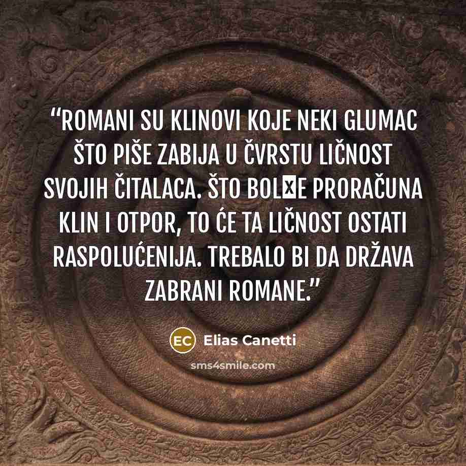 “Romani su klinovi koje neki glumac što piše zabija u čvrstu ličnost svojih čitalaca. Što bolјe proračuna klin i otpor, to će ta ličnost ostati raspolućenija. Trebalo bi da država zabrani romane.” quote by Elias Canetti