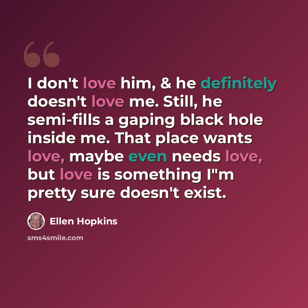 “I don't love him, & he definitely doesn't love me. Still, he semi-fills a gaping black hole inside me. That place wants love, maybe even needs love, but love is something I"m pretty sure doesn't exist.” quote by Ellen Hopkins