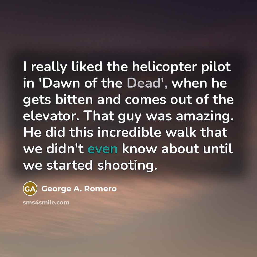 “I really liked the helicopter pilot in 'Dawn of the Dead', when he gets bitten and comes out of the elevator. That guy was amazing. He did this incredible walk that we didn't even know about until we started shooting.” quote by George A. Romero