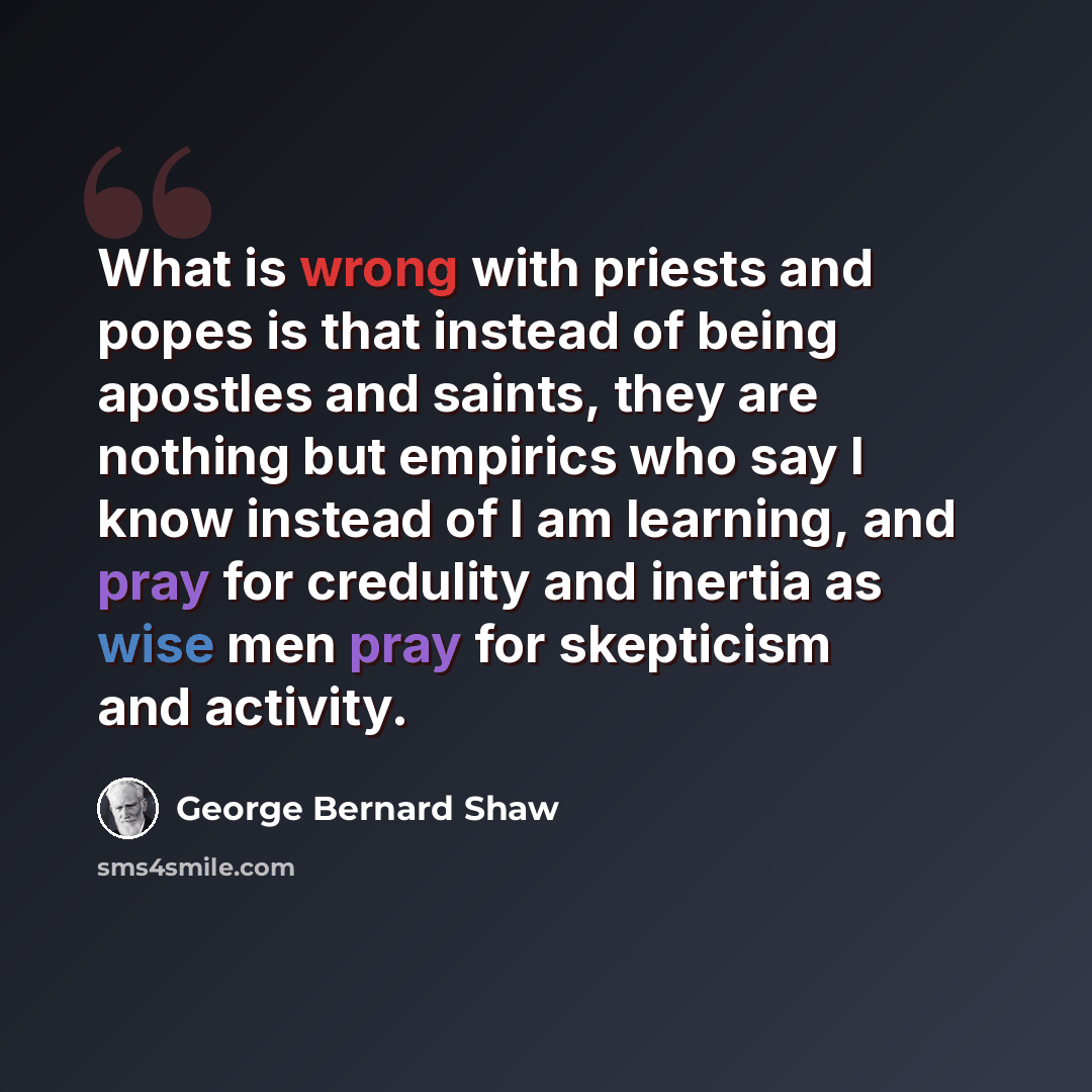 “What is wrong with priests and popes is that instead of being apostles and saints, they are nothing but empirics who say I know instead of I am learning, and pray for credulity and inertia as wise men pray for skepticism and activity.” quote by George Bernard Shaw