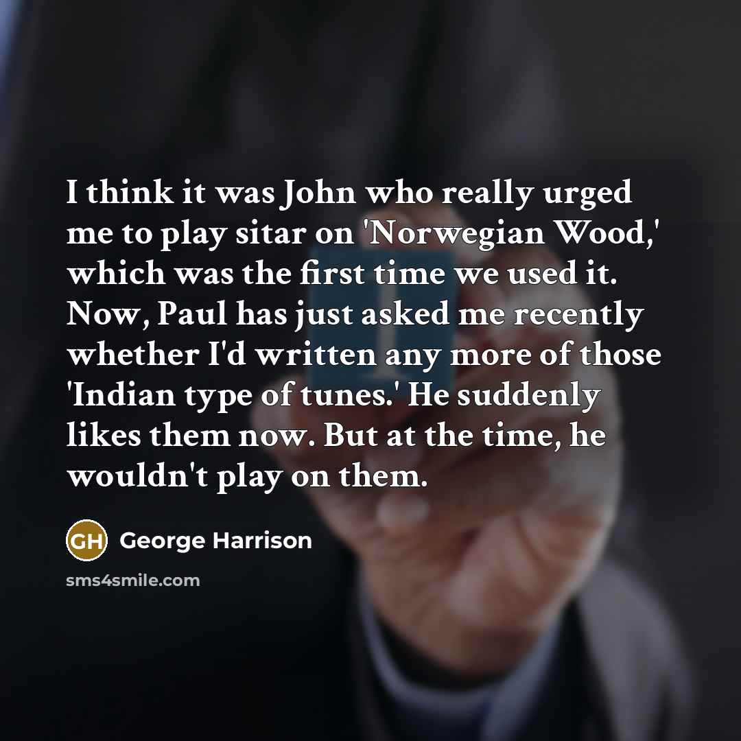 “I think it was John who really urged me to play sitar on 'Norwegian Wood,' which was the first time we used it. Now, Paul has just asked me recently whether I'd written any more of those 'Indian type of tunes.' He suddenly likes them now. But at the time, he wouldn't play on them.” quote by George Harrison