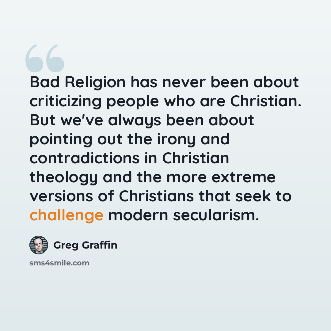“Bad Religion has never been about criticizing people who are Christian. But we've always been about pointing out the irony and contradictions in Christian theology and the more extreme versions of Christians that seek to challenge modern secularism.” quote by Greg Graffin