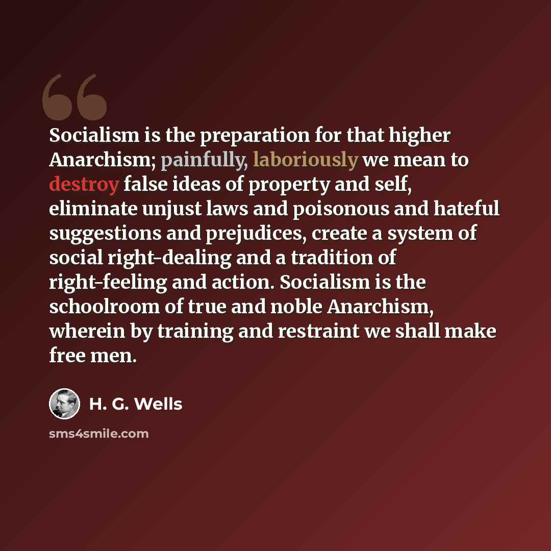 “Socialism is the preparation for that higher Anarchism; painfully, laboriously we mean to destroy false ideas of property and self, eliminate unjust laws and poisonous and hateful suggestions and prejudices, create a system of social right-dealing and a tradition of right-feeling and action…” quote by H. G. Wells