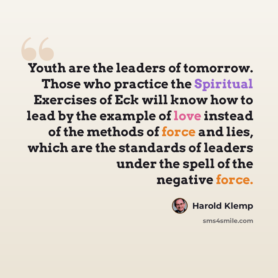 “Youth are the leaders of tomorrow. Those who practice the Spiritual Exercises of Eck will know how to lead by the example of love instead of the methods of force and lies, which are the standards of leaders under the spell of the negative force.” quote by Harold Klemp