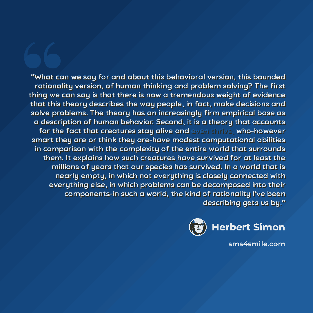 “What can we say for and about this behavioral version, this bounded rationality version, of human thinking and problem solving? The first thing we can say is that there is now a tremendous weight of evidence that this theory describes the way people, in fact, make decisions and solve problems. The…” quote by Herbert Simon