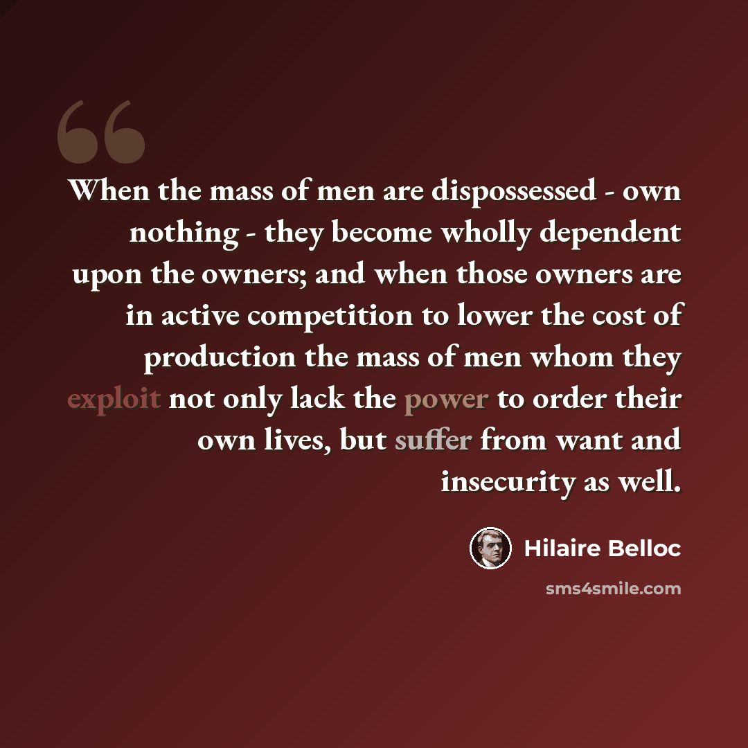 “When the mass of men are dispossessed - own nothing - they become wholly dependent upon the owners; and when those owners are in active competition to lower the cost of production the mass of men whom they exploit not only lack the power to order their own lives, but suffer from want and…” quote by Hilaire Belloc