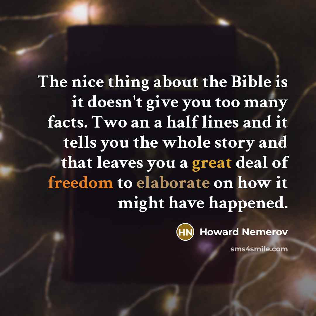“The nice thing about the Bible is it doesn't give you too many facts. Two an a half lines and it tells you the whole story and that leaves you a great deal of freedom to elaborate on how it might have happened.” quote by Howard Nemerov