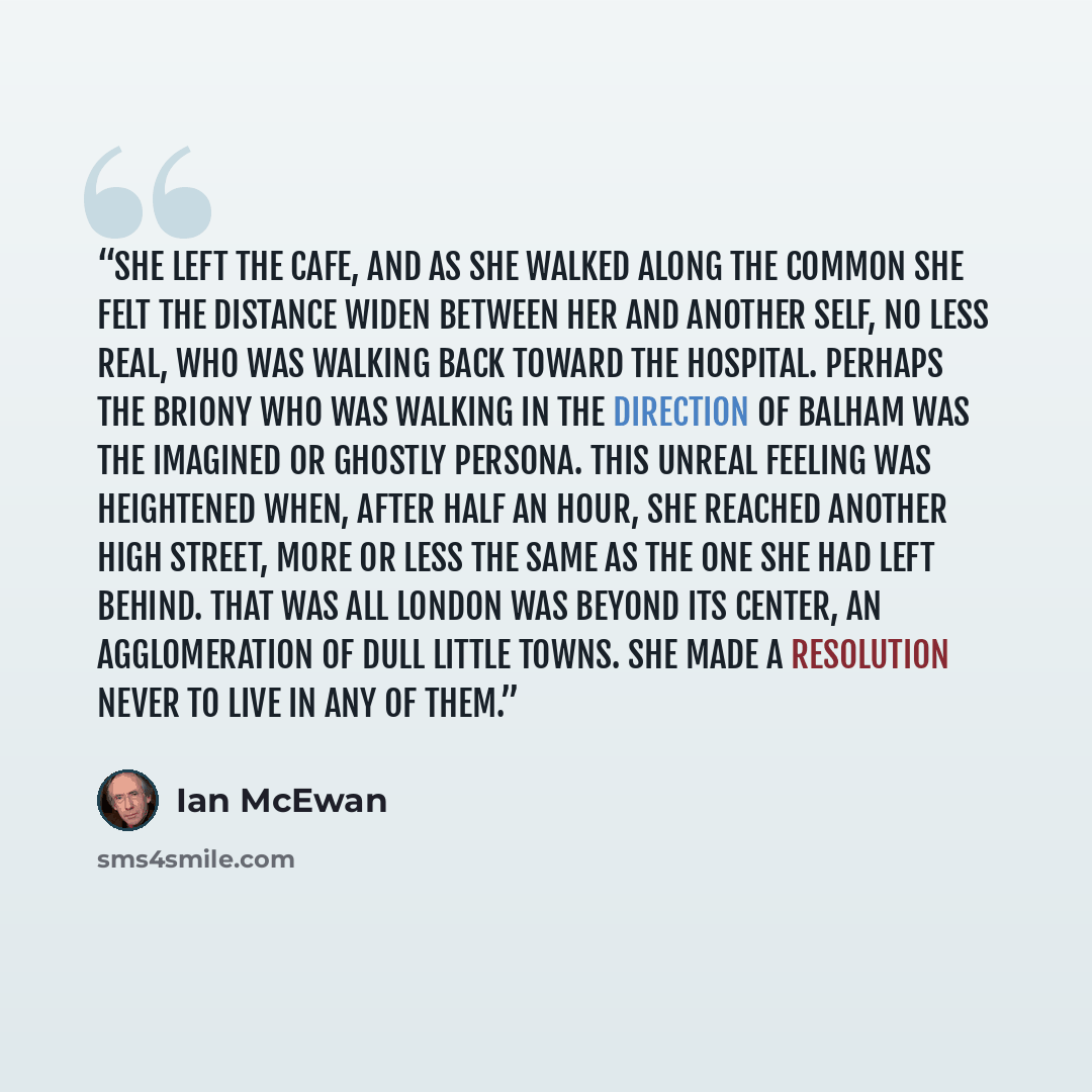 “She left the cafe, and as she walked along the Common she felt the distance widen between her and another self, no less real, who was walking back toward the hospital. Perhaps the Briony who was walking in the direction of Balham was the imagined or ghostly persona. This unreal feeling was…” quote by Ian McEwan