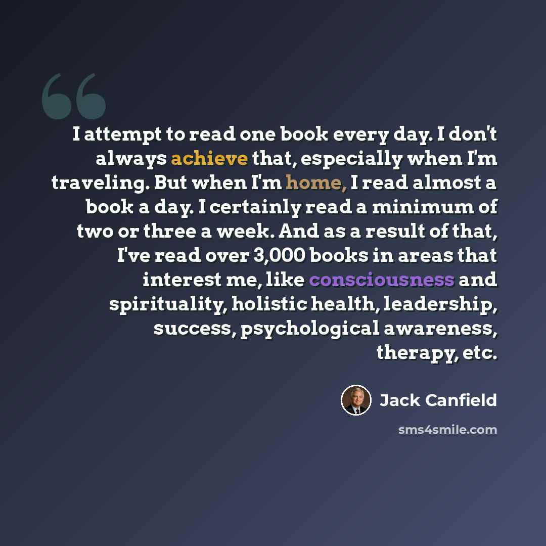 “I attempt to read one book every day. I don't always achieve that, especially when I'm traveling. But when I'm home, I read almost a book a day. I certainly read a minimum of two or three a week. And as a result of that, I've read over 3,000 books in areas that interest me, like consciousness and…” quote by Jack Canfield