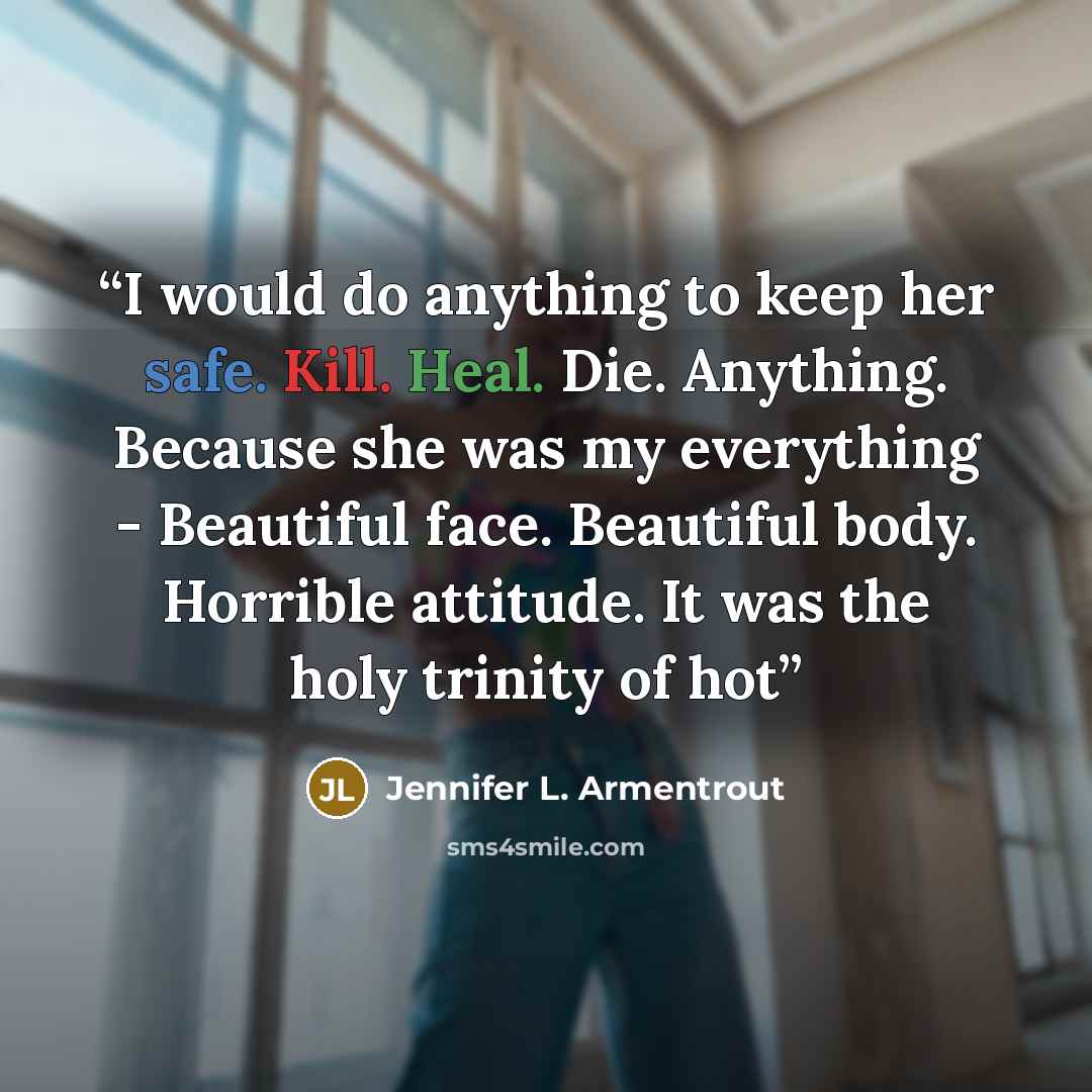 “I would do anything to keep her safe. Kill. Heal. Die. Anything. Because she was my everything - Beautiful face. Beautiful body. Horrible attitude. It was the holy trinity of hot” quote by Jennifer L. Armentrout