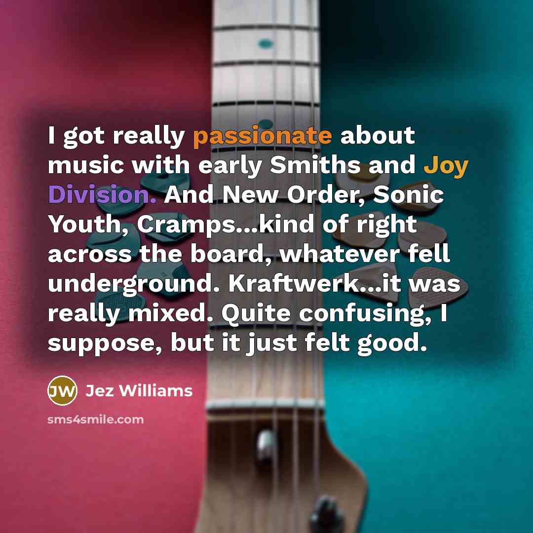 “I got really passionate about music with early Smiths and Joy Division. And New Order, Sonic Youth, Cramps...kind of right across the board, whatever fell underground. Kraftwerk...it was really mixed. Quite confusing, I suppose, but it just felt good.” quote by Jez Williams