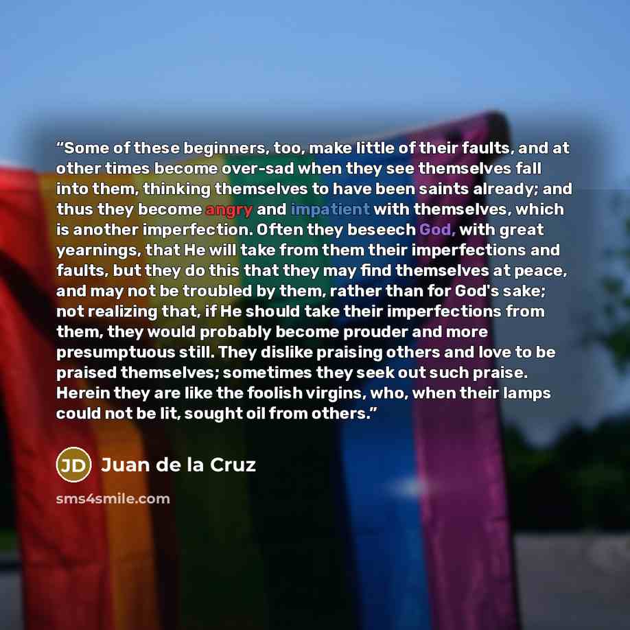 “Some of these beginners, too, make little of their faults, and at other times become over-sad when they see themselves fall into them, thinking themselves to have been saints already; and thus they become angry and impatient with themselves, which is another imperfection. Often they beseech God…” quote by Juan de la Cruz