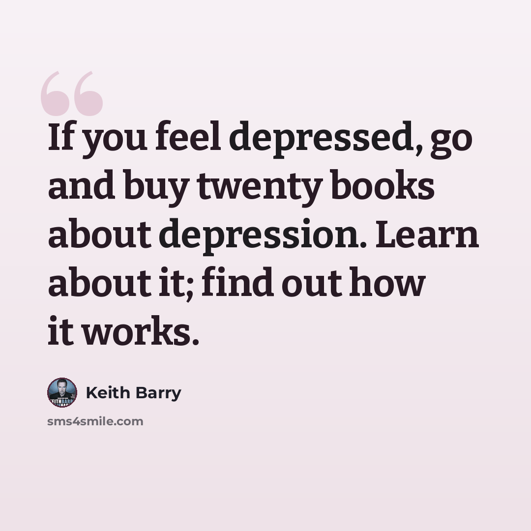 “If you feel depressed, go and buy twenty books about depression. Learn about it; find out how it works.” quote by Keith Barry