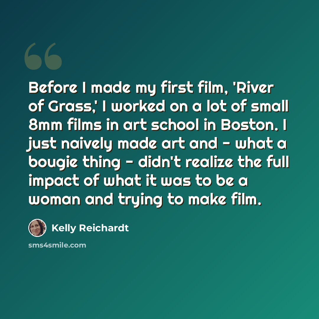“Before I made my first film, 'River of Grass,' I worked on a lot of small 8mm films in art school in Boston. I just naively made art and - what a bougie thing - didn't realize the full impact of what it was to be a woman and trying to make film.” quote by Kelly Reichardt