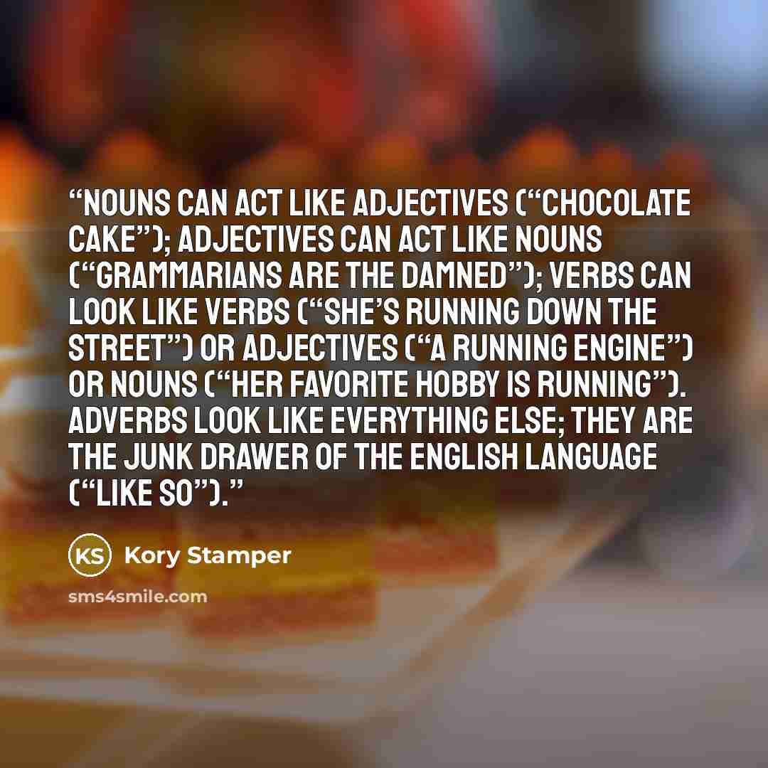 “Nouns can act like adjectives (“chocolate cake”); adjectives can act like nouns (“grammarians are the damned”); verbs can look like verbs (“she’s running down the street”) or adjectives (“a running engine”) or nouns (“her favorite hobby is running”). Adverbs look like everything else; they are the…” quote by Kory Stamper