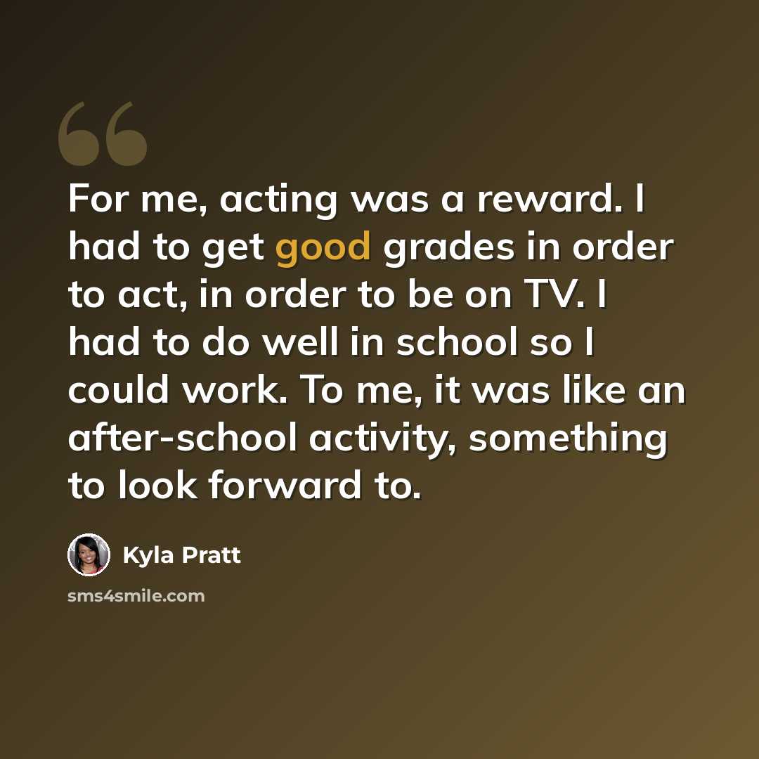 “For me, acting was a reward. I had to get good grades in order to act, in order to be on TV. I had to do well in school so I could work. To me, it was like an after-school activity, something to look forward to.” quote by Kyla Pratt