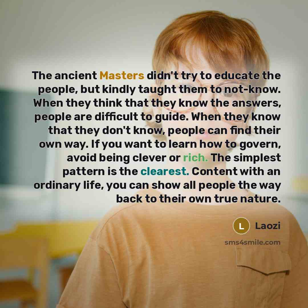 “The ancient Masters didn't try to educate the people, but kindly taught them to not-know. When they think that they know the answers, people are difficult to guide. When they know that they don't know, people can find their own way. If you want to learn how to govern, avoid being clever or rich…” quote by Laozi