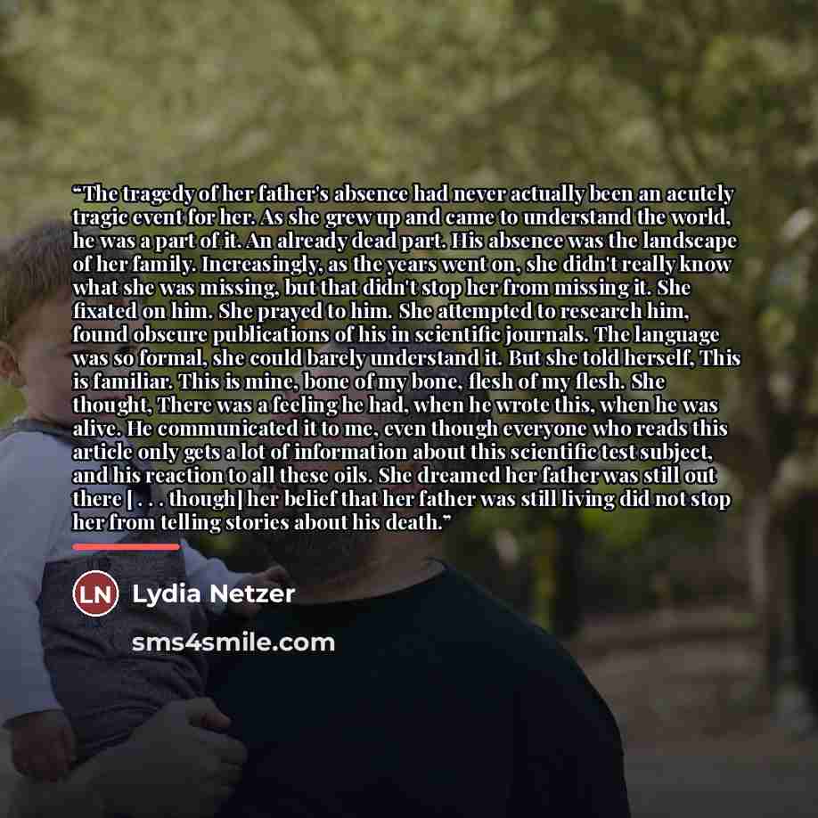 “The tragedy of her father's absence had never actually been an acutely tragic event for her. As she grew up and came to understand the world, he was a part of it. An already dead part. His absence was the landscape of her family. Increasingly, as the years went on, she didn't really know what she…” quote by Lydia Netzer
