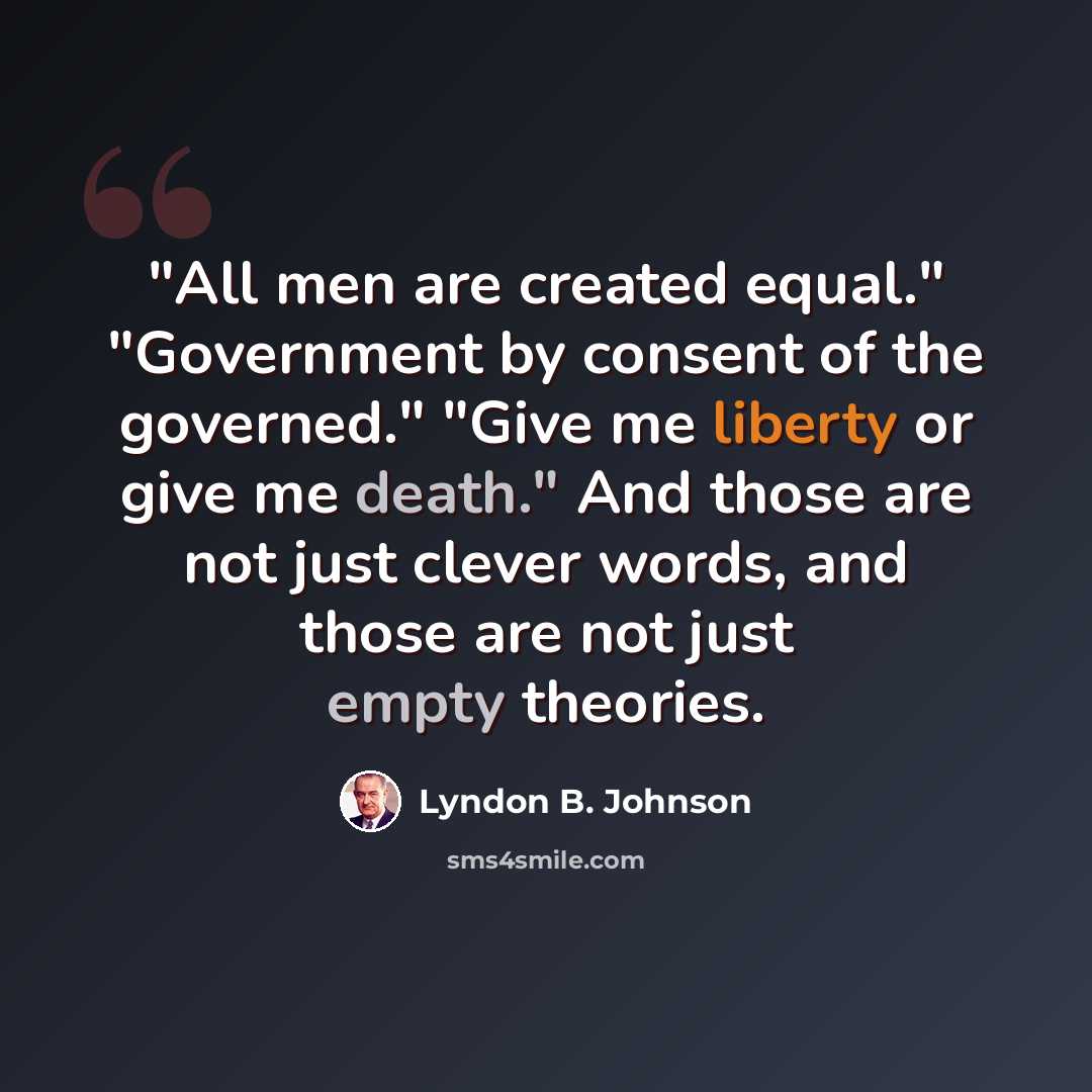 “"All men are created equal." "Government by consent of the governed." "Give me liberty or give me death." And those are not just clever words, and those are not just empty theories.” quote by Lyndon B. Johnson