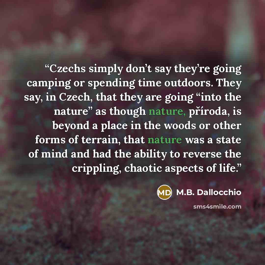 “Czechs simply don’t say they’re going camping or spending time outdoors. They say, in Czech, that they are going “into the nature” as though nature, příroda, is beyond a place in the woods or other forms of terrain, that nature was a state of mind and had the ability to reverse the crippling…” quote by M.B. Dallocchio