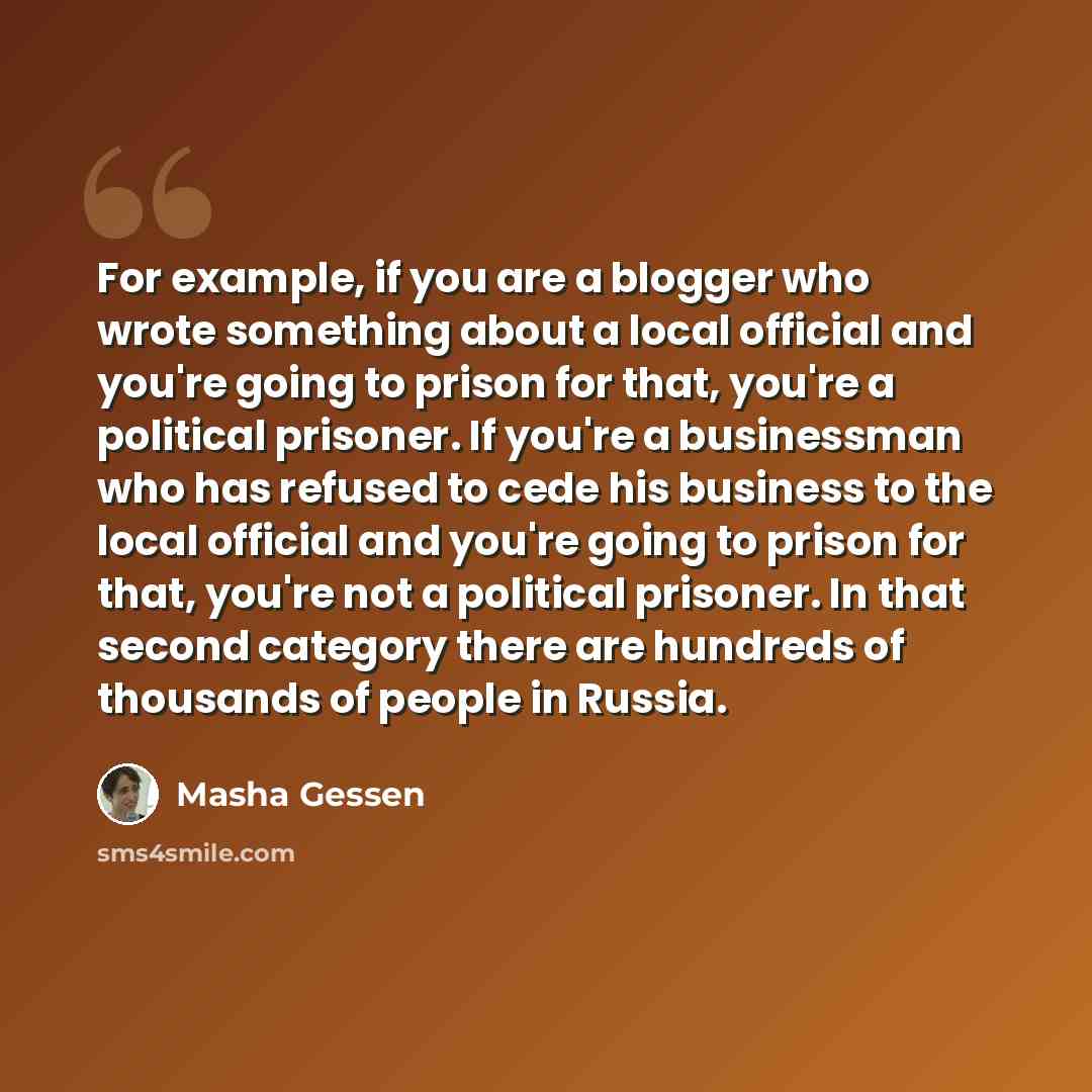 “For example, if you are a blogger who wrote something about a local official and you're going to prison for that, you're a political prisoner. If you're a businessman who has refused to cede his business to the local official and you're going to prison for that, you're not a political prisoner. In…” quote by Masha Gessen