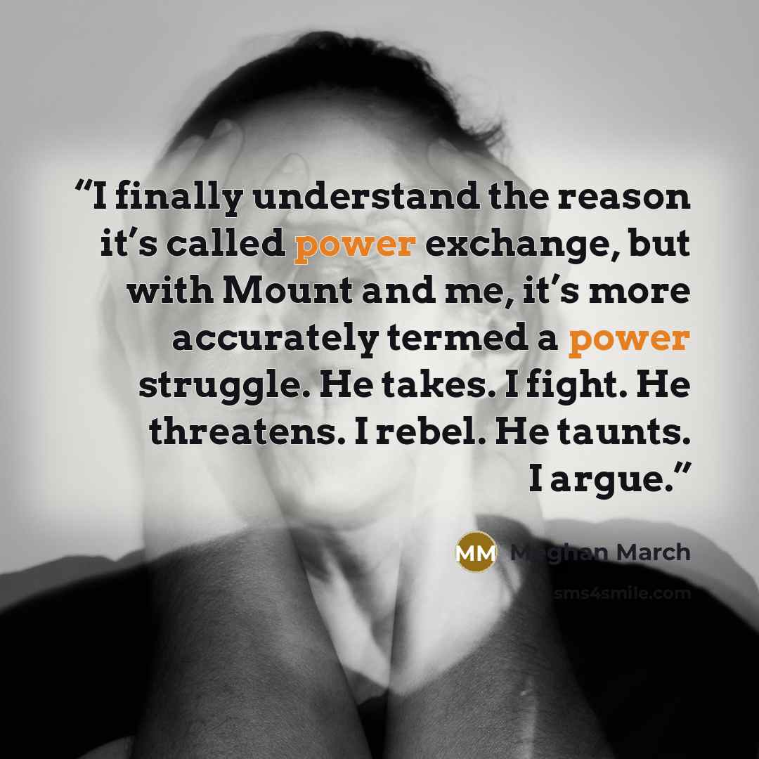 “I finally understand the reason it’s called power exchange, but with Mount and me, it’s more accurately termed a power struggle. He takes. I fight. He threatens. I rebel. He taunts. I argue.” quote by Meghan March