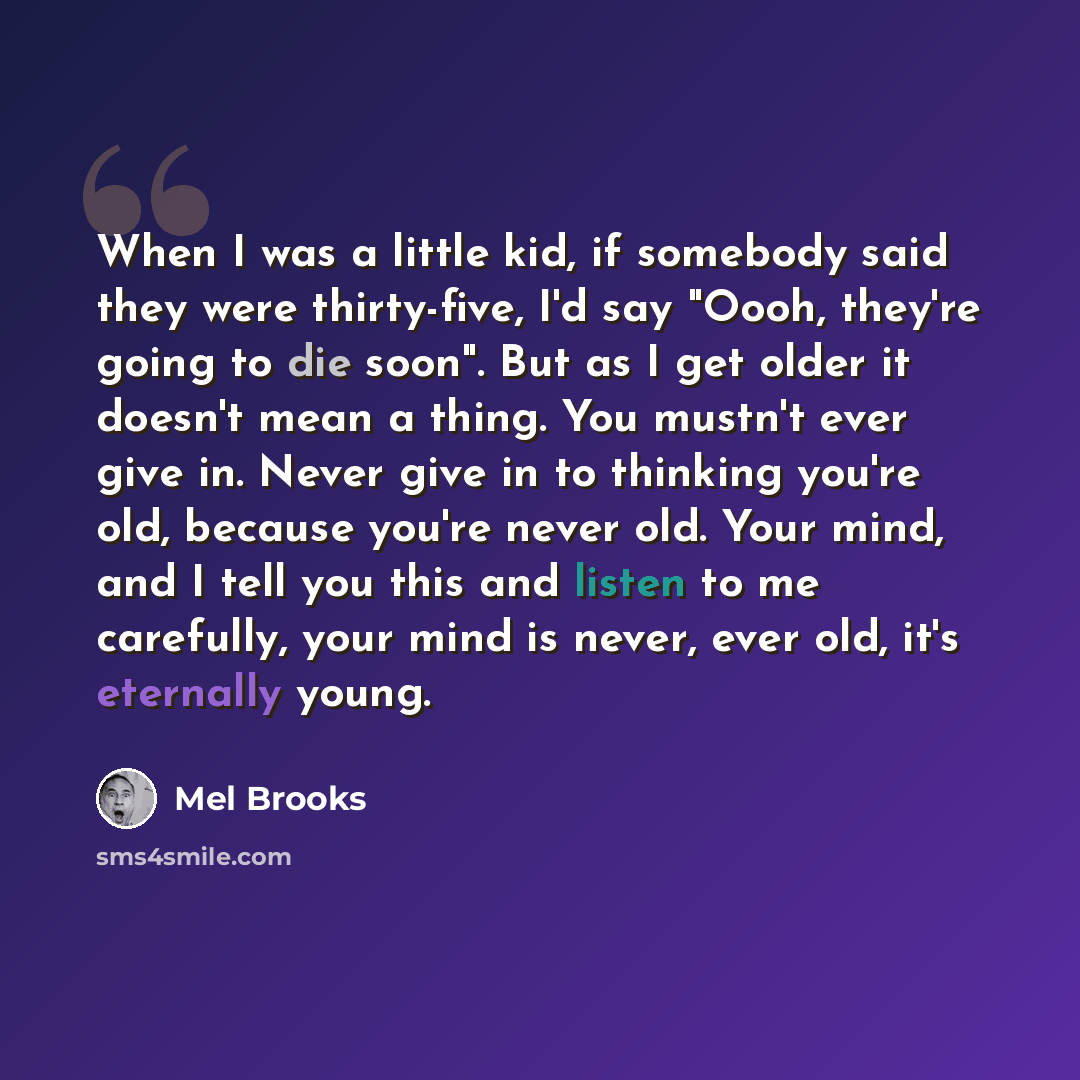 “When I was a little kid, if somebody said they were thirty-five, I'd say "Oooh, they're going to die soon". But as I get older it doesn't mean a thing. You mustn't ever give in. Never give in to thinking you're old, because you're never old. Your mind, and I tell you this and listen to me…” quote by Mel Brooks