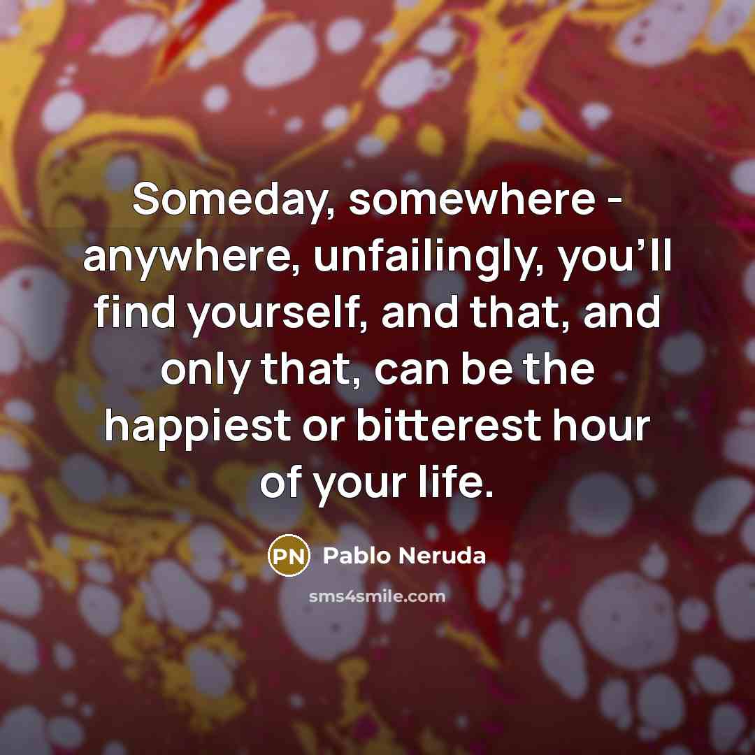 “Someday, somewhere - anywhere, unfailingly, you'll find yourself, and that, and only that, can be the happiest or bitterest hour of your life.” quote by Pablo Neruda
