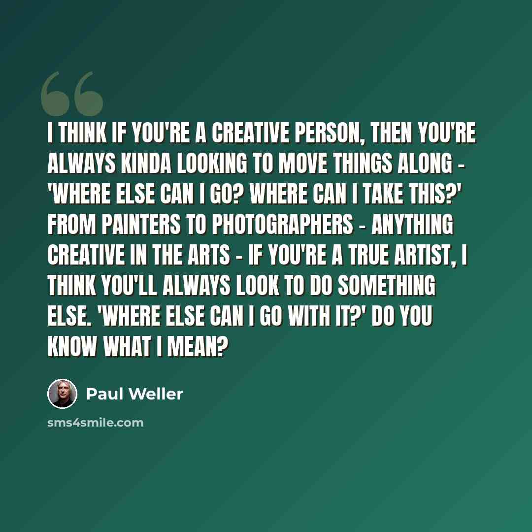 “I think if you're a creative person, then you're always kinda looking to move things along - 'Where else can I go? Where can I take this?' From painters to photographers - anything creative in the arts - if you're a true artist, I think you'll always look to do something else. 'Where else can I go…” quote by Paul Weller