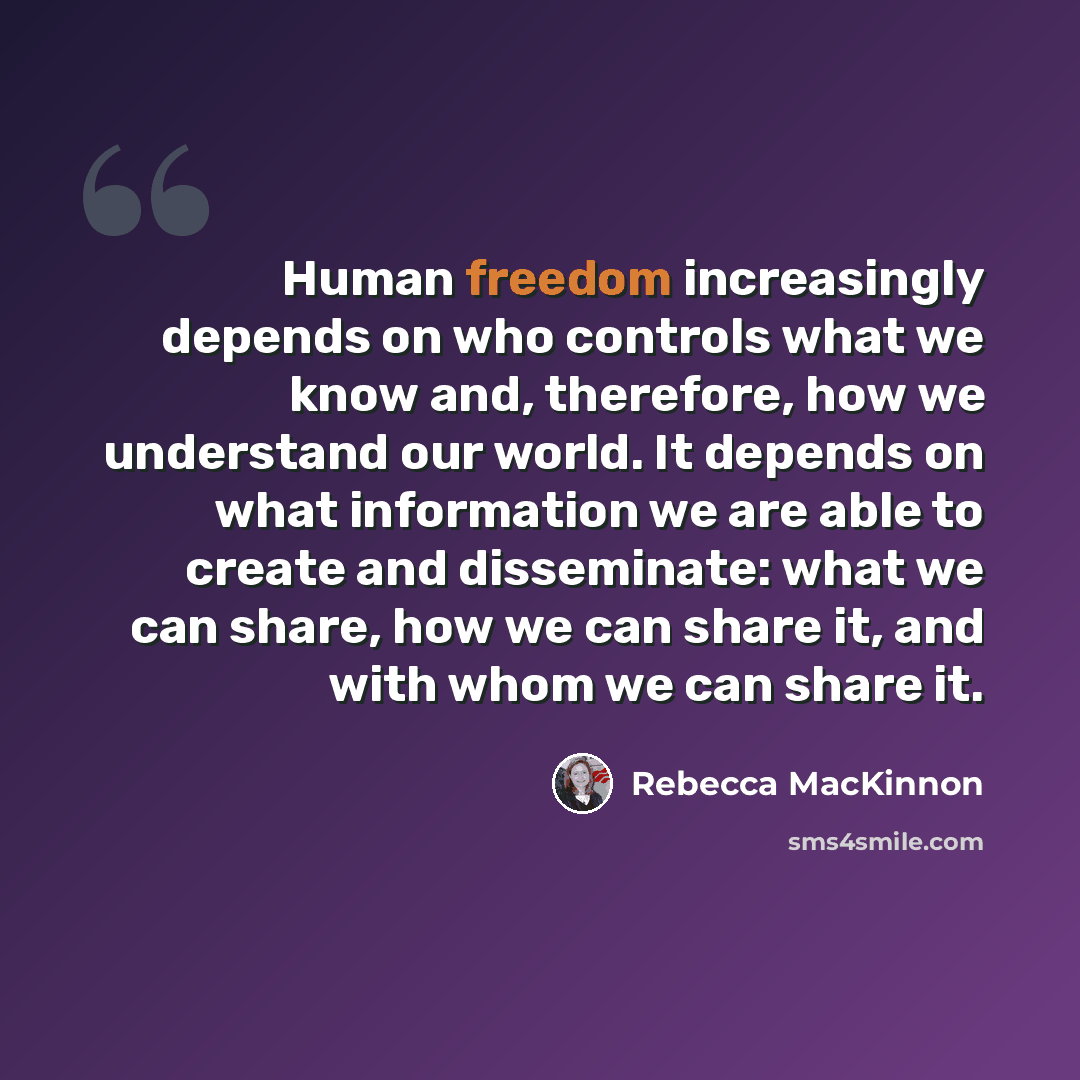 “Human freedom increasingly depends on who controls what we know and, therefore, how we understand our world. It depends on what information we are able to create and disseminate: what we can share, how we can share it, and with whom we can share it.” quote by Rebecca MacKinnon