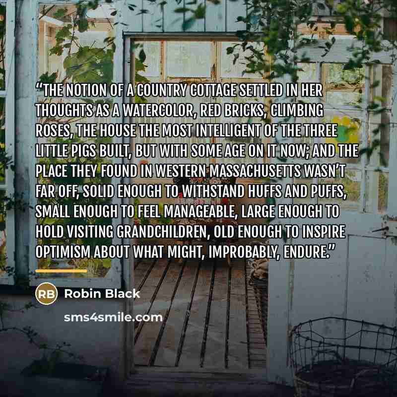 “The notion of a country cottage settled in her thoughts as a watercolor, red bricks, climbing roses, the house the most intelligent of the three little pigs built, but with some age on it now; and the place they found in western Massachusetts wasn’t far off, solid enough to withstand huffs and…” quote by Robin Black