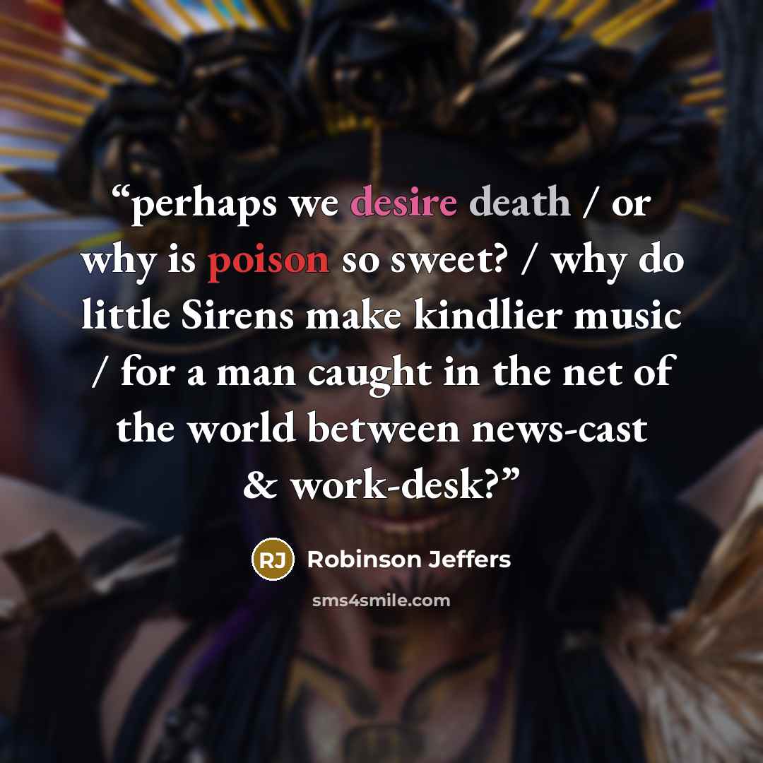 “perhaps we desire death / or why is poison so sweet? / why do little Sirens make kindlier music / for a man caught in the net of the world between news-cast & work-desk?” quote by Robinson Jeffers