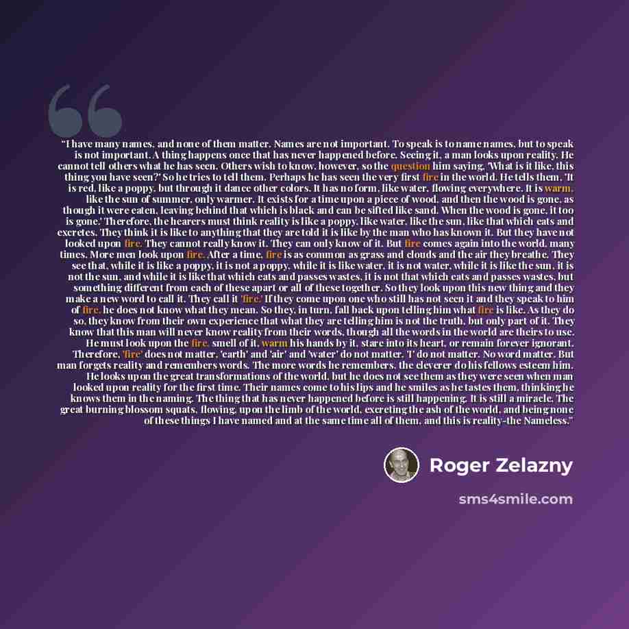 “I have many names, and none of them matter. Names are not important. To speak is to name names, but to speak is not important. A thing happens once that has never happened before. Seeing it, a man looks upon reality. He cannot tell others what he has seen. Others wish to know, however, so the…” quote by Roger Zelazny