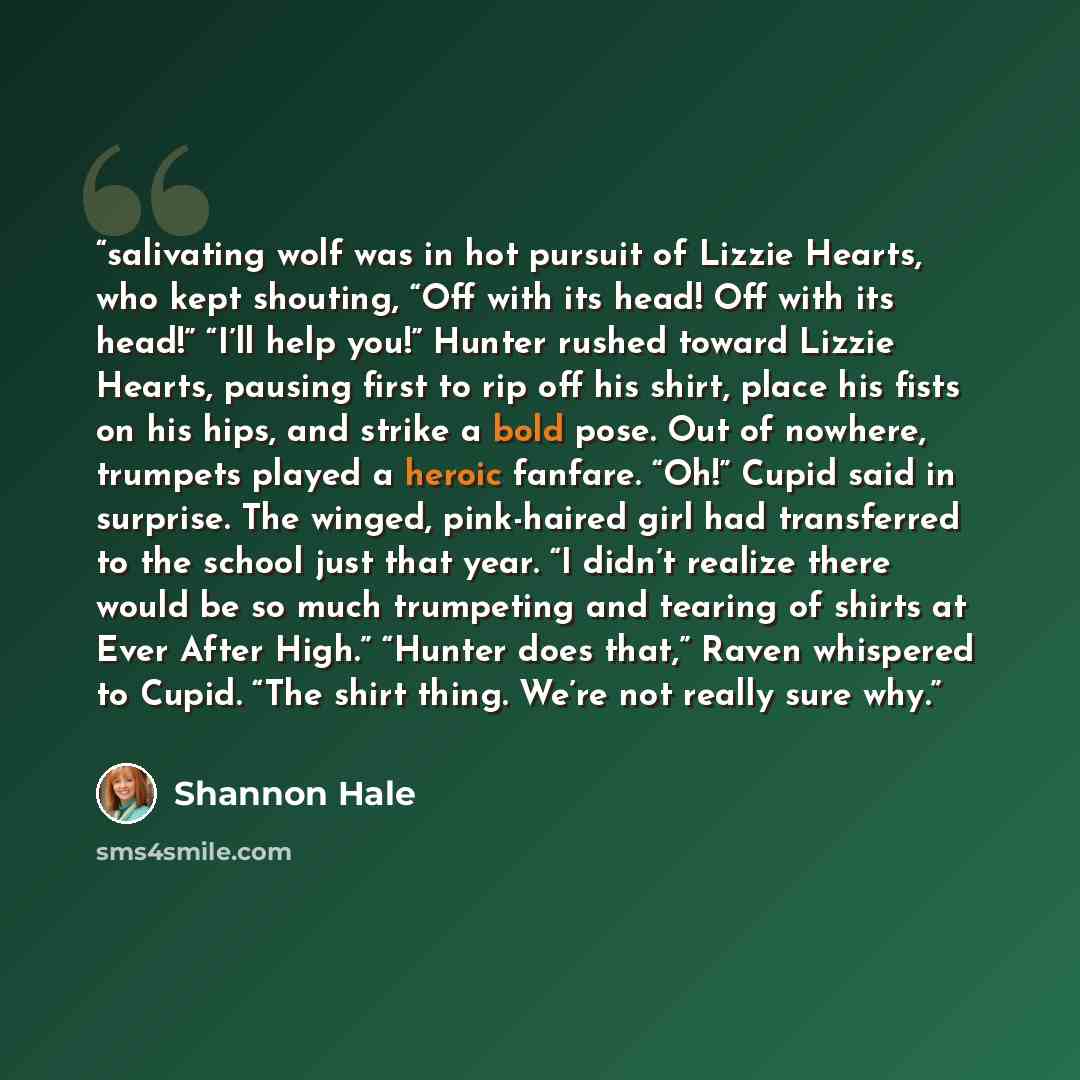“salivating wolf was in hot pursuit of Lizzie Hearts, who kept shouting, “Off with its head! Off with its head!” “I’ll help you!” Hunter rushed toward Lizzie Hearts, pausing first to rip off his shirt, place his fists on his hips, and strike a bold pose. Out of nowhere, trumpets played a heroic…” quote by Shannon Hale