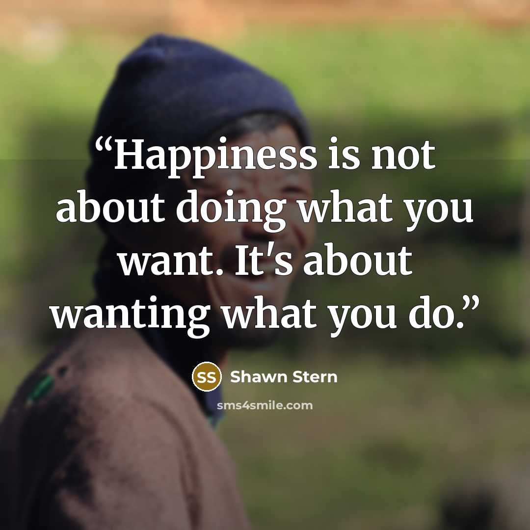 “Happiness is not about doing what you want. It's about wanting what you do.” quote by Shawn Stern