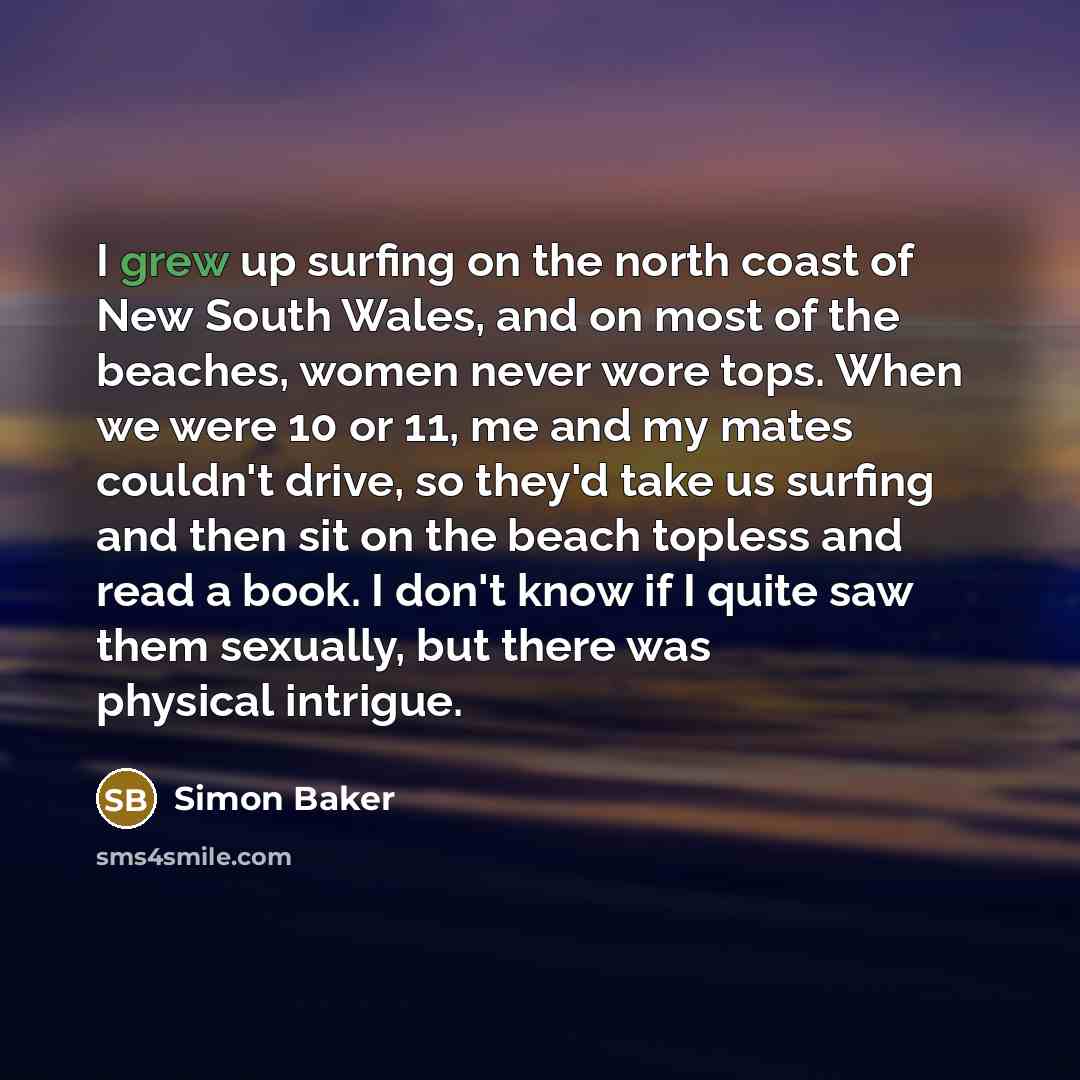 “I grew up surfing on the north coast of New South Wales, and on most of the beaches, women never wore tops. When we were 10 or 11, me and my mates couldn't drive, so they'd take us surfing and then sit on the beach topless and read a book. I don't know if I quite saw them sexually, but there was…” quote by Simon Baker